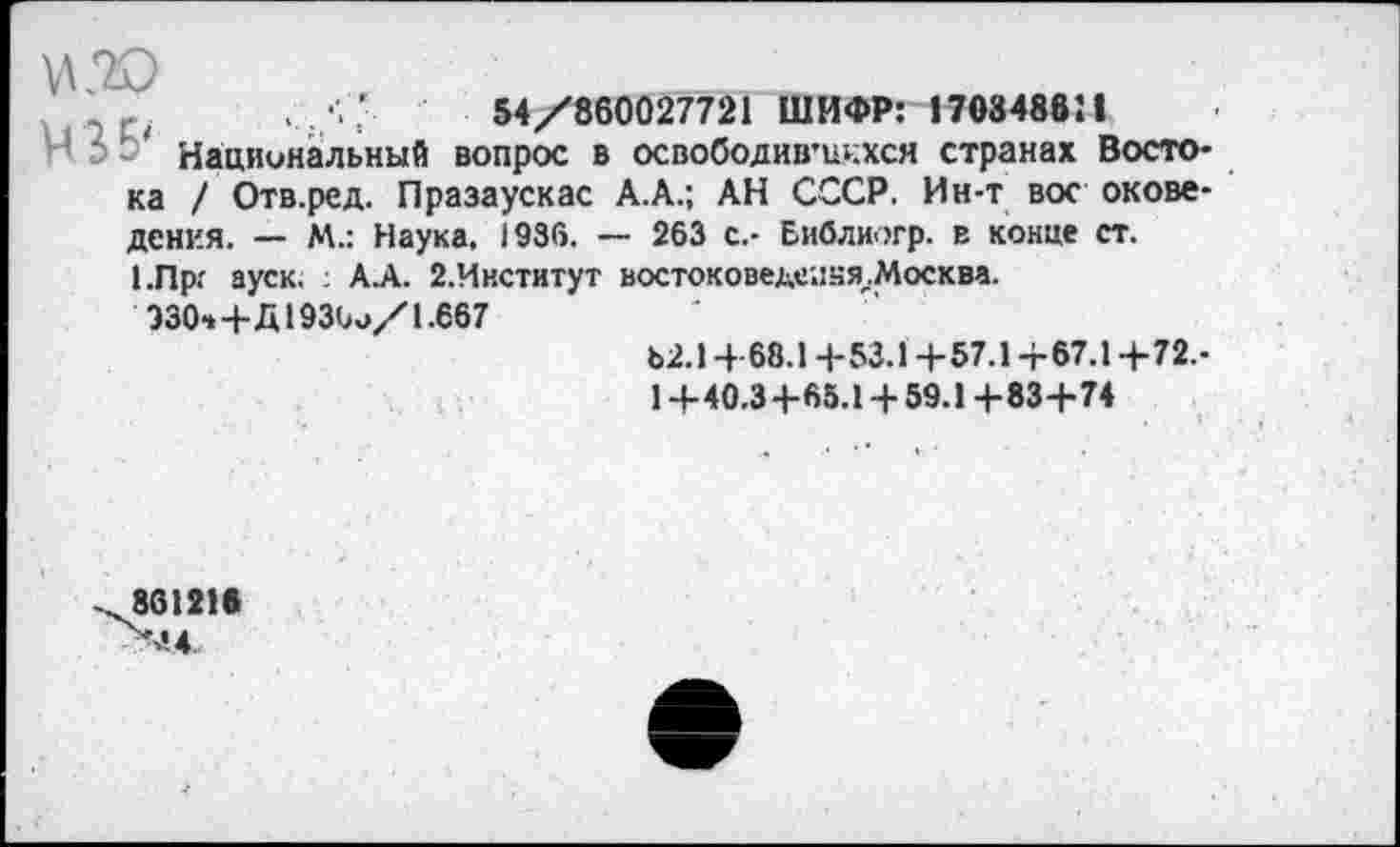 ﻿-	,	'	54/860027721 ШИФР: 170848811
Национальный вопрос в освободив’икхся странах Востока / Отв.ред. Празаускас А.А.; АН СССР. Ин-т вое окове-дения. — М.: Наука. 1936. — 263 с.- Еиблиогр. в конце ст. 1.Пр: ауск. : А.А. 2.Институт востоковед<!'.!.чя.Москва.
Э30-*+Д193(а»/ 1.667
Ь2.14 68.1 +53.1 +57.1+67.1 +72.-
1 +40.3+65.1 + 59.1 +83+74
861218 Ч‘.4